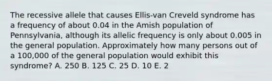 The recessive allele that causes Ellis-van Creveld syndrome has a frequency of about 0.04 in the Amish population of Pennsylvania, although its allelic frequency is only about 0.005 in the general population. Approximately how many persons out of a 100,000 of the general population would exhibit this syndrome? A. 250 B. 125 C. 25 D. 10 E. 2