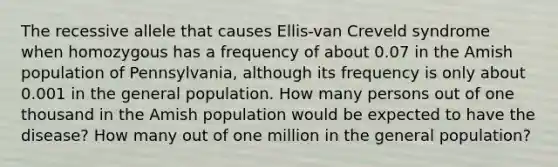 The recessive allele that causes Ellis-van Creveld syndrome when homozygous has a frequency of about 0.07 in the Amish population of Pennsylvania, although its frequency is only about 0.001 in the general population. How many persons out of one thousand in the Amish population would be expected to have the disease? How many out of one million in the general population?