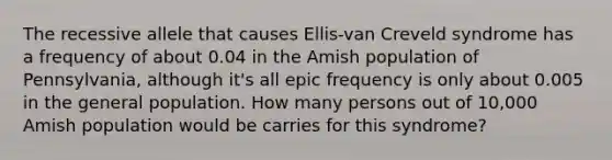 The recessive allele that causes Ellis-van Creveld syndrome has a frequency of about 0.04 in the Amish population of Pennsylvania, although it's all epic frequency is only about 0.005 in the general population. How many persons out of 10,000 Amish population would be carries for this syndrome?