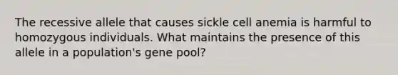 The recessive allele that causes sickle cell anemia is harmful to homozygous individuals. What maintains the presence of this allele in a population's gene pool?