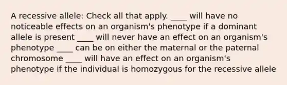 A recessive allele: Check all that apply. ____ will have no noticeable effects on an organism's phenotype if a dominant allele is present ____ will never have an effect on an organism's phenotype ____ can be on either the maternal or the paternal chromosome ____ will have an effect on an organism's phenotype if the individual is homozygous for the recessive allele