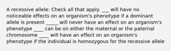 A recessive allele: Check all that apply. ___ will have no noticeable effects on an organism's phenotype if a dominant allele is present _____ will never have an effect on an organism's phenotype ____ can be on either the maternal or the paternal chromosome ____ will have an effect on an organism's phenotype if the individual is homozygous for the recessive allele