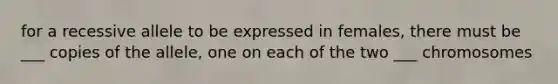 for a recessive allele to be expressed in females, there must be ___ copies of the allele, one on each of the two ___ chromosomes