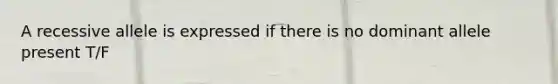 A recessive allele is expressed if there is no dominant allele present T/F