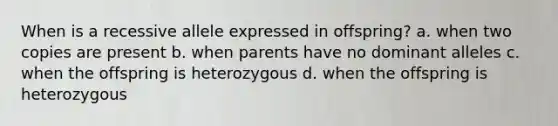 When is a recessive allele expressed in offspring? a. when two copies are present b. when parents have no dominant alleles c. when the offspring is heterozygous d. when the offspring is heterozygous