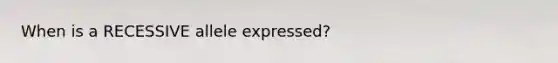 When is a RECESSIVE allele expressed?