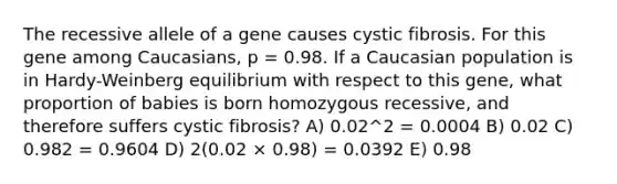 The recessive allele of a gene causes cystic fibrosis. For this gene among Caucasians, p = 0.98. If a Caucasian population is in Hardy-Weinberg equilibrium with respect to this gene, what proportion of babies is born homozygous recessive, and therefore suffers cystic fibrosis? A) 0.02^2 = 0.0004 B) 0.02 C) 0.982 = 0.9604 D) 2(0.02 × 0.98) = 0.0392 E) 0.98