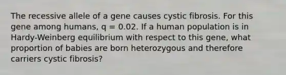 The recessive allele of a gene causes cystic fibrosis. For this gene among humans, q = 0.02. If a human population is in Hardy-Weinberg equilibrium with respect to this gene, what proportion of babies are born heterozygous and therefore carriers cystic fibrosis?