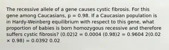 The recessive allele of a gene causes cystic fibrosis. For this gene among Caucasians, p = 0.98. If a Caucasian population is in Hardy-Weinberg equilibrium with respect to this gene, what proportion of babies is born homozygous recessive and therefore suffers cystic fibrosis? (0.02)2 = 0.0004 (0.98)2 = 0.9604 2(0.02 × 0.98) = 0.0392 0.02