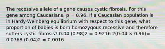 The recessive allele of a gene causes cystic fibrosis. For this gene among Caucasians, p = 0.96. If a Caucasian population is in Hardy-Weinberg equilibrium with respect to this gene, what proportion of babies is born homozygous recessive and therefore suffers cystic fibrosis? 0.04 (0.98)2 = 0.9216 2(0.04 × 0.96)= 0.0768 (0.04)2 = 0.0016