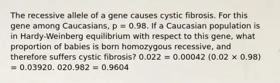 The recessive allele of a gene causes cystic fibrosis. For this gene among Caucasians, p = 0.98. If a Caucasian population is in Hardy-Weinberg equilibrium with respect to this gene, what proportion of babies is born homozygous recessive, and therefore suffers cystic fibrosis? 0.022 = 0.00042 (0.02 × 0.98) = 0.03920. 020.982 = 0.9604