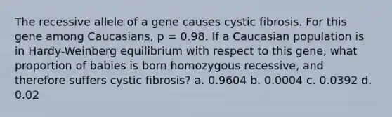 The recessive allele of a gene causes cystic fibrosis. For this gene among Caucasians, p = 0.98. If a Caucasian population is in Hardy-Weinberg equilibrium with respect to this gene, what proportion of babies is born homozygous recessive, and therefore suffers cystic fibrosis? a. 0.9604 b. 0.0004 c. 0.0392 d. 0.02