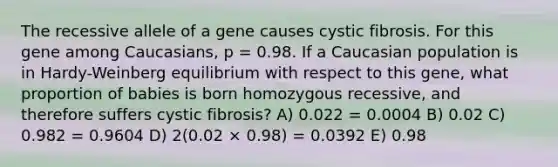 The recessive allele of a gene causes cystic fibrosis. For this gene among Caucasians, p = 0.98. If a Caucasian population is in Hardy-Weinberg equilibrium with respect to this gene, what proportion of babies is born homozygous recessive, and therefore suffers cystic fibrosis? A) 0.022 = 0.0004 B) 0.02 C) 0.982 = 0.9604 D) 2(0.02 × 0.98) = 0.0392 E) 0.98