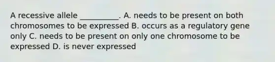 A recessive allele __________. A. needs to be present on both chromosomes to be expressed B. occurs as a regulatory gene only C. needs to be present on only one chromosome to be expressed D. is never expressed