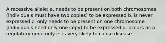 A recessive allele: a. needs to be present on both chromosomes (individuals must have two copies) to be expressed b. is never expressed c. only needs to be present on one chromosome (individuals need only one copy) to be expressed d. occurs as a regulatory gene only e. is very likely to cause disease