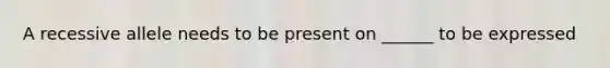 A recessive allele needs to be present on ______ to be expressed