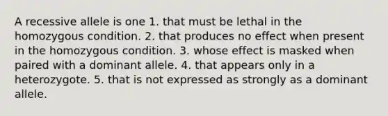 A recessive allele is one 1. that must be lethal in the homozygous condition. 2. that produces no effect when present in the homozygous condition. 3. whose effect is masked when paired with a dominant allele. 4. that appears only in a heterozygote. 5. that is not expressed as strongly as a dominant allele.