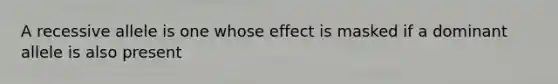 A recessive allele is one whose effect is masked if a dominant allele is also present