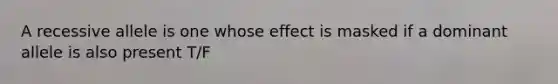 A recessive allele is one whose effect is masked if a dominant allele is also present T/F