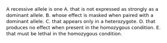 A recessive allele is one A. that is not expressed as strongly as a dominant allele. B. whose effect is masked when paired with a dominant allele. C. that appears only in a heterozygote. D. that produces no effect when present in the homozygous condition. E. that must be lethal in the homozygous condition.