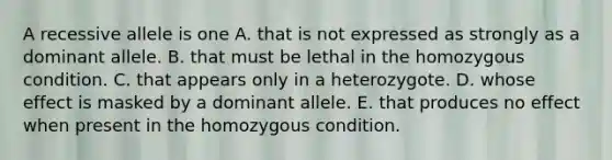 A recessive allele is one A. that is not expressed as strongly as a dominant allele. B. that must be lethal in the homozygous condition. C. that appears only in a heterozygote. D. whose effect is masked by a dominant allele. E. that produces no effect when present in the homozygous condition.