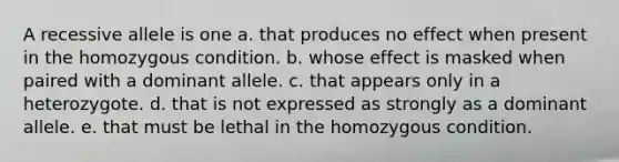 A recessive allele is one a. that produces no effect when present in the homozygous condition. b. whose effect is masked when paired with a dominant allele. c. that appears only in a heterozygote. d. that is not expressed as strongly as a dominant allele. e. that must be lethal in the homozygous condition.