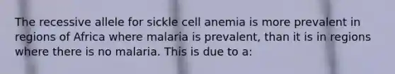 The recessive allele for sickle cell anemia is more prevalent in regions of Africa where malaria is prevalent, than it is in regions where there is no malaria. This is due to a: