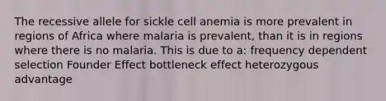 The recessive allele for sickle cell anemia is more prevalent in regions of Africa where malaria is prevalent, than it is in regions where there is no malaria. This is due to a: frequency dependent selection Founder Effect bottleneck effect heterozygous advantage