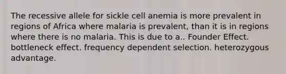 The recessive allele for sickle cell anemia is more prevalent in regions of Africa where malaria is prevalent, than it is in regions where there is no malaria. This is due to a.. Founder Effect. bottleneck effect. frequency dependent selection. heterozygous advantage.