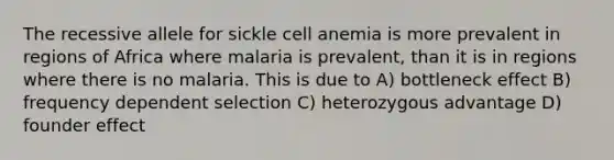 The recessive allele for sickle cell anemia is more prevalent in regions of Africa where malaria is prevalent, than it is in regions where there is no malaria. This is due to A) bottleneck effect B) frequency dependent selection C) heterozygous advantage D) founder effect