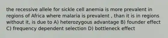 the recessive allele for sickle cell anemia is more prevalent in regions of Africa where malaria is prevalent , than it is in regions without it, is due to A) heterozygous advantage B) founder effect C) frequency dependent selection D) bottleneck effect