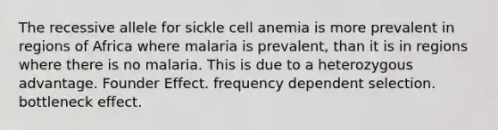 The recessive allele for sickle cell anemia is more prevalent in regions of Africa where malaria is prevalent, than it is in regions where there is no malaria. This is due to a heterozygous advantage. Founder Effect. frequency dependent selection. bottleneck effect.