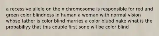 a recessive allele on the x chromosome is responsible for red and green color blindness in human a woman with normal vision whose father is color blind marries a color blubd nake what is the probabiliyy that this couple first sone wil be color blind