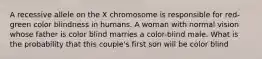 A recessive allele on the X chromosome is responsible for red- green color blindness in humans. A woman with normal vision whose father is color blind marries a color-blind male. What is the probability that this couple's first son will be color blind