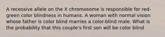 A recessive allele on the X chromosome is responsible for red- green color blindness in humans. A woman with normal vision whose father is color blind marries a color-blind male. What is the probability that this couple's first son will be color blind