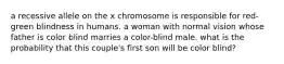 a recessive allele on the x chromosome is responsible for red-green blindness in humans. a woman with normal vision whose father is color blind marries a color-blind male. what is the probability that this couple's first son will be color blind?