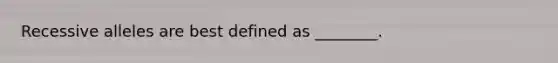 Recessive alleles are best defined as ________.