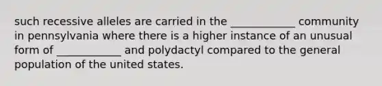 such recessive alleles are carried in the ____________ community in pennsylvania where there is a higher instance of an unusual form of ____________ and polydactyl compared to the general population of the united states.