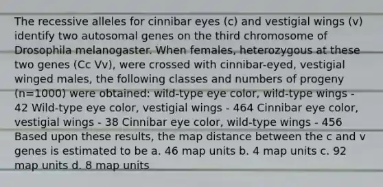 The recessive alleles for cinnibar eyes (c) and vestigial wings (v) identify two autosomal genes on the third chromosome of Drosophila melanogaster. When females, heterozygous at these two genes (Cc Vv), were crossed with cinnibar-eyed, vestigial winged males, the following classes and numbers of progeny (n=1000) were obtained: wild-type eye color, wild-type wings - 42 Wild-type eye color, vestigial wings - 464 Cinnibar eye color, vestigial wings - 38 Cinnibar eye color, wild-type wings - 456 Based upon these results, the map distance between the c and v genes is estimated to be a. 46 map units b. 4 map units c. 92 map units d. 8 map units