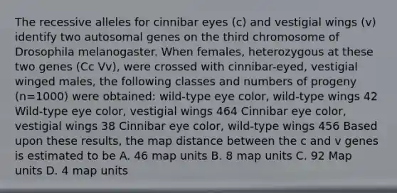 The recessive alleles for cinnibar eyes (c) and vestigial wings (v) identify two autosomal genes on the third chromosome of Drosophila melanogaster. When females, heterozygous at these two genes (Cc Vv), were crossed with cinnibar-eyed, vestigial winged males, the following classes and numbers of progeny (n=1000) were obtained: wild-type eye color, wild-type wings 42 Wild-type eye color, vestigial wings 464 Cinnibar eye color, vestigial wings 38 Cinnibar eye color, wild-type wings 456 Based upon these results, the map distance between the c and v genes is estimated to be A. 46 map units B. 8 map units C. 92 Map units D. 4 map units