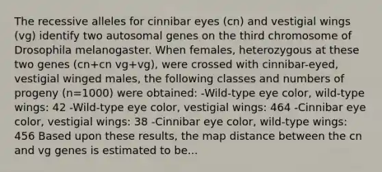 The recessive alleles for cinnibar eyes (cn) and vestigial wings (vg) identify two autosomal genes on the third chromosome of Drosophila melanogaster. When females, heterozygous at these two genes (cn+cn vg+vg), were crossed with cinnibar-eyed, vestigial winged males, the following classes and numbers of progeny (n=1000) were obtained: -Wild-type eye color, wild-type wings: 42 -Wild-type eye color, vestigial wings: 464 -Cinnibar eye color, vestigial wings: 38 -Cinnibar eye color, wild-type wings: 456 Based upon these results, the map distance between the cn and vg genes is estimated to be...