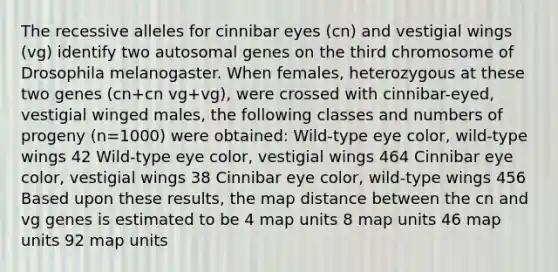 The recessive alleles for cinnibar eyes (cn) and vestigial wings (vg) identify two autosomal genes on the third chromosome of Drosophila melanogaster. When females, heterozygous at these two genes (cn+cn vg+vg), were crossed with cinnibar-eyed, vestigial winged males, the following classes and numbers of progeny (n=1000) were obtained: Wild-type eye color, wild-type wings 42 Wild-type eye color, vestigial wings 464 Cinnibar eye color, vestigial wings 38 Cinnibar eye color, wild-type wings 456 Based upon these results, the map distance between the cn and vg genes is estimated to be 4 map units 8 map units 46 map units 92 map units