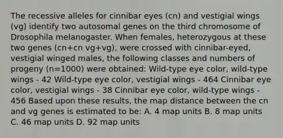 The recessive alleles for cinnibar eyes (cn) and vestigial wings (vg) identify two autosomal genes on the third chromosome of Drosophila melanogaster. When females, heterozygous at these two genes (cn+cn vg+vg), were crossed with cinnibar-eyed, vestigial winged males, the following classes and numbers of progeny (n=1000) were obtained: Wild-type eye color, wild-type wings - 42 Wild-type eye color, vestigial wings - 464 Cinnibar eye color, vestigial wings - 38 Cinnibar eye color, wild-type wings - 456 Based upon these results, the map distance between the cn and vg genes is estimated to be: A. 4 map units B. 8 map units C. 46 map units D. 92 map units