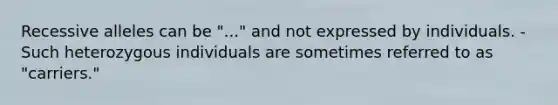 Recessive alleles can be "..." and not expressed by individuals. -Such heterozygous individuals are sometimes referred to as "carriers."