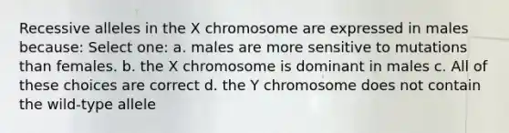 Recessive alleles in the X chromosome are expressed in males because: Select one: a. males are more sensitive to mutations than females. b. the X chromosome is dominant in males c. All of these choices are correct d. the Y chromosome does not contain the wild-type allele