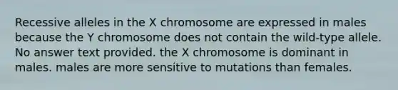 Recessive alleles in the X chromosome are expressed in males because the Y chromosome does not contain the wild-type allele. No answer text provided. the X chromosome is dominant in males. males are more sensitive to mutations than females.