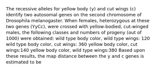 The recessive alleles for yellow body (y) and cut wings (c) identify two autosomal genes on the second chromosome of Drosophila melanogaster. When females, heterozygous at these two genes (YyCc), were crossed with yellow-bodied, cut-winged males, the following classes and numbers of progeny (out of 1000) were obtained: wild type body color, wild type wings: 120 wild type body color, cut wings: 360 yellow body color, cut wings:140 yellow body color, wild type wings:380 Based upon these results, the map distance between the y and c genes is estimated to be