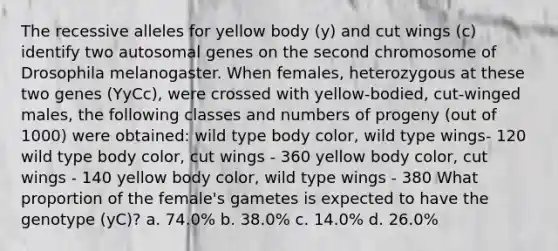 The recessive alleles for yellow body (y) and cut wings (c) identify two autosomal genes on the second chromosome of Drosophila melanogaster. When females, heterozygous at these two genes (YyCc), were crossed with yellow-bodied, cut-winged males, the following classes and numbers of progeny (out of 1000) were obtained: wild type body color, wild type wings- 120 wild type body color, cut wings - 360 yellow body color, cut wings - 140 yellow body color, wild type wings - 380 What proportion of the female's gametes is expected to have the genotype (yC)? a. 74.0% b. 38.0% c. 14.0% d. 26.0%