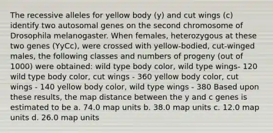 The recessive alleles for yellow body (y) and cut wings (c) identify two autosomal genes on the second chromosome of Drosophila melanogaster. When females, heterozygous at these two genes (YyCc), were crossed with yellow-bodied, cut-winged males, the following classes and numbers of progeny (out of 1000) were obtained: wild type body color, wild type wings- 120 wild type body color, cut wings - 360 yellow body color, cut wings - 140 yellow body color, wild type wings - 380 Based upon these results, the map distance between the y and c genes is estimated to be a. 74.0 map units b. 38.0 map units c. 12.0 map units d. 26.0 map units