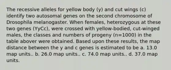 The recessive alleles for yellow body (y) and cut wings (c) identify two autosomal genes on the second chromosome of Drosophila melanogaster. When females, heterozygous at these two genes (YyCc), were crossed with yellow-bodied, cut-winged males, the classes and numbers of progeny (n=1000) in the table abover were obtained. Based upon these results, the map distance between the y and c genes is estimated to be a. 13.0 map units.. b. 26.0 map units.. c. 74.0 map units.. d. 37.0 map units.